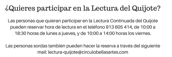 Información de interés para participar en la lectura: Las personas que quieran participar en la Lectura Continuada del Quijote pueden reservar hora de lectura en el teléfono 913605414, de 10:00 a 18:30 horas de lunes a jueves, y de 10:00 a 14:00 horas los viernes. Las personas sordas también pueden hacer la reserva a través del siguiente mail: lectura-quijote@circulobellasartes.com